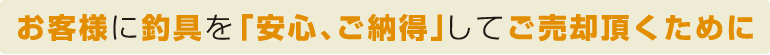 お客様に釣具を「安心、ご納得」してご売却頂くために